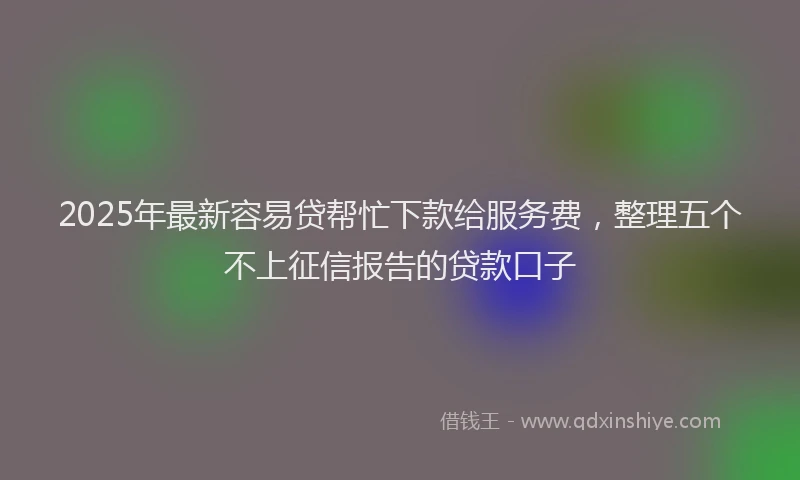 2025年最新容易贷帮忙下款给服务费，整理五个不上征信报告的贷款口子