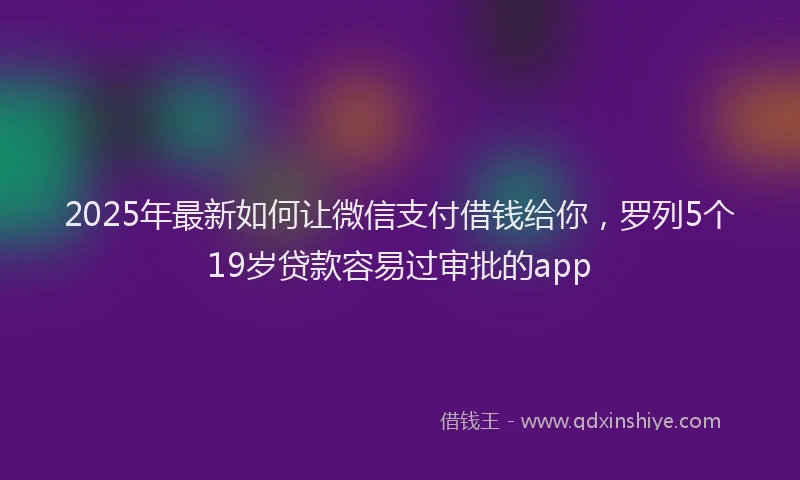 2025年最新如何让微信支付借钱给你，罗列5个19岁贷款容易过审批的app
