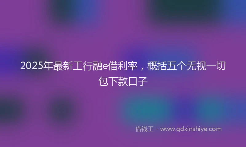2025年最新工行融e借利率，概括五个无视一切包下款口子