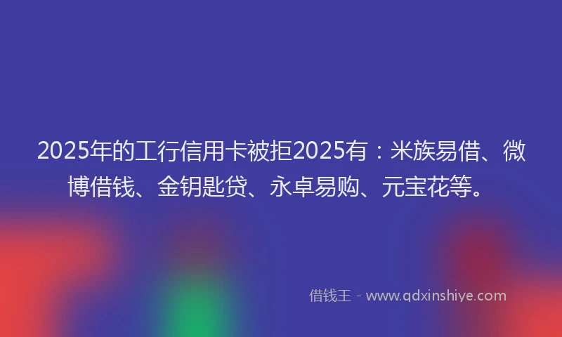 2025年的工行信用卡被拒2025有：米族易借、微博借钱、金钥匙贷、永卓易购、元宝花等。