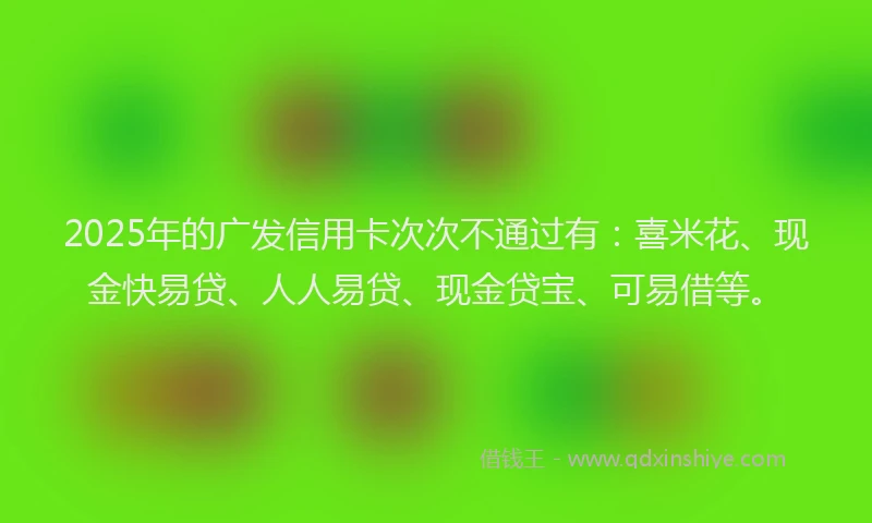 2025年的广发信用卡次次不通过有：喜米花、现金快易贷、人人易贷、现金贷宝、可易借等。