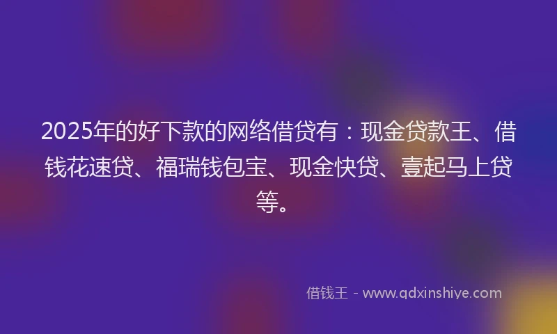 2025年的好下款的网络借贷有：现金贷款王、借钱花速贷、福瑞钱包宝、现金快贷、壹起马上贷等。