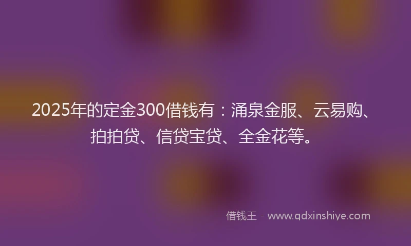 2025年的定金300借钱有：涌泉金服、云易购、拍拍贷、信贷宝贷、全金花等。