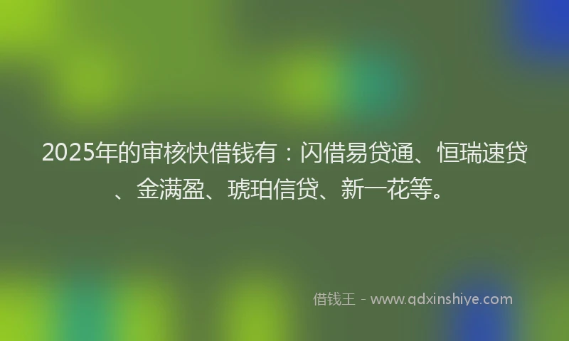 2025年的审核快借钱有：闪借易贷通、恒瑞速贷、金满盈、琥珀信贷、新一花等。