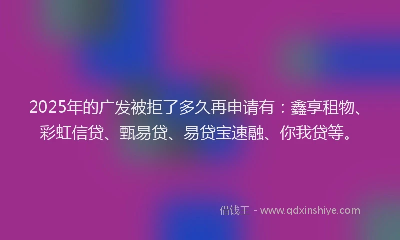 2025年的广发被拒了多久再申请有：鑫享租物、彩虹信贷、甄易贷、易贷宝速融、你我贷等。