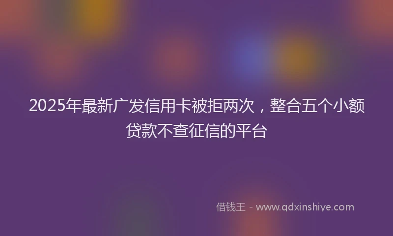 2025年最新广发信用卡被拒两次，整合五个小额贷款不查征信的平台