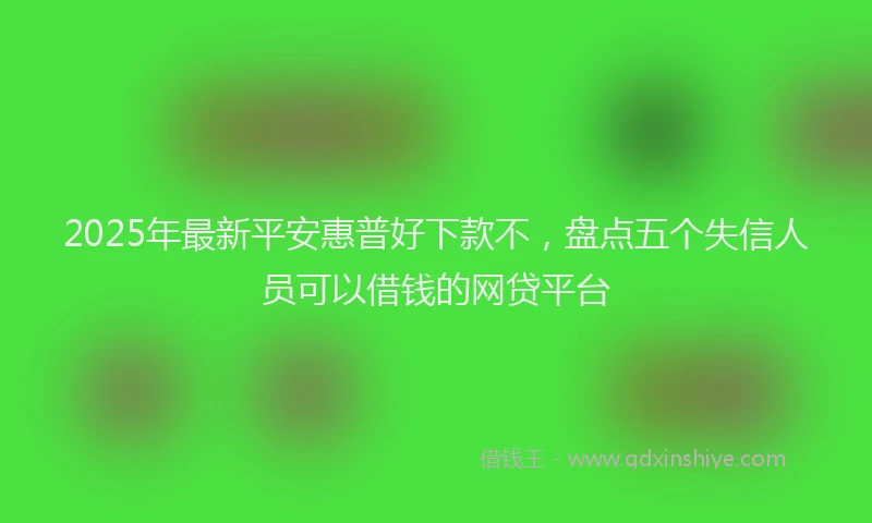 2025年最新平安惠普好下款不，盘点五个失信人员可以借钱的网贷平台