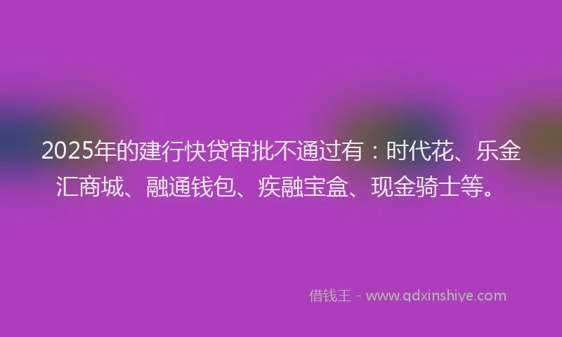 2025年的建行快贷审批不通过有：时代花、乐金汇商城、融通钱包、疾融宝盒、现金骑士等。