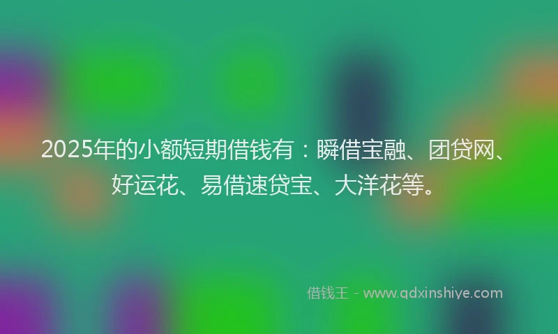 2025年的小额短期借钱有：瞬借宝融、团贷网、好运花、易借速贷宝、大洋花等。