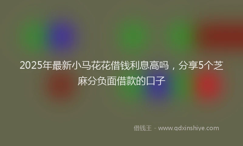 2025年最新小马花花借钱利息高吗，分享5个芝麻分负面借款的口子