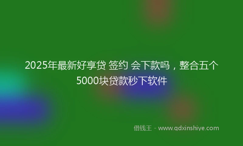 2025年最新好享贷 签约 会下款吗，整合五个5000块贷款秒下软件