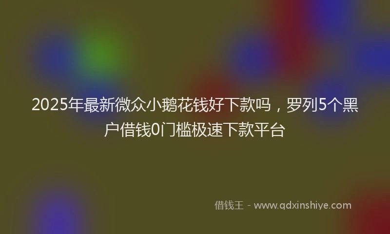 2025年最新微众小鹅花钱好下款吗，罗列5个黑户借钱0门槛极速下款平台