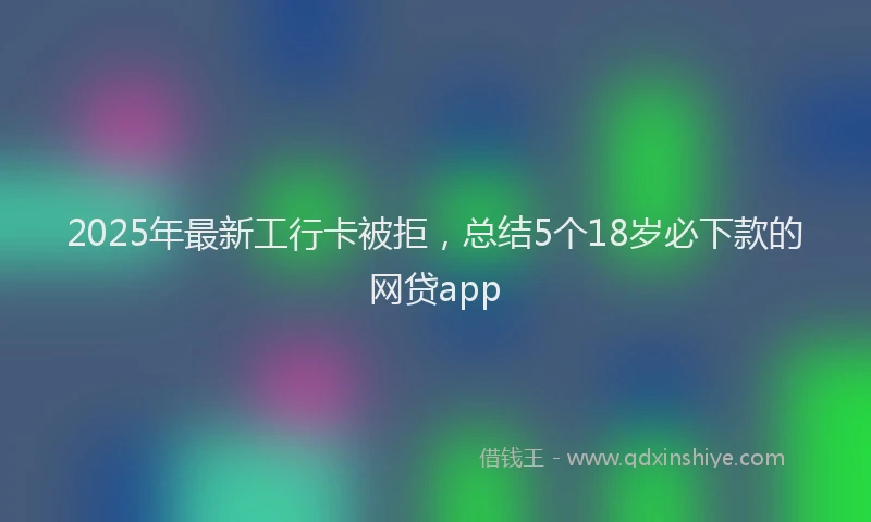 2025年最新工行卡被拒，总结5个18岁必下款的网贷app