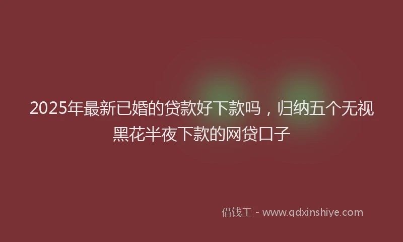 2025年最新已婚的贷款好下款吗，归纳五个无视黑花半夜下款的网贷口子