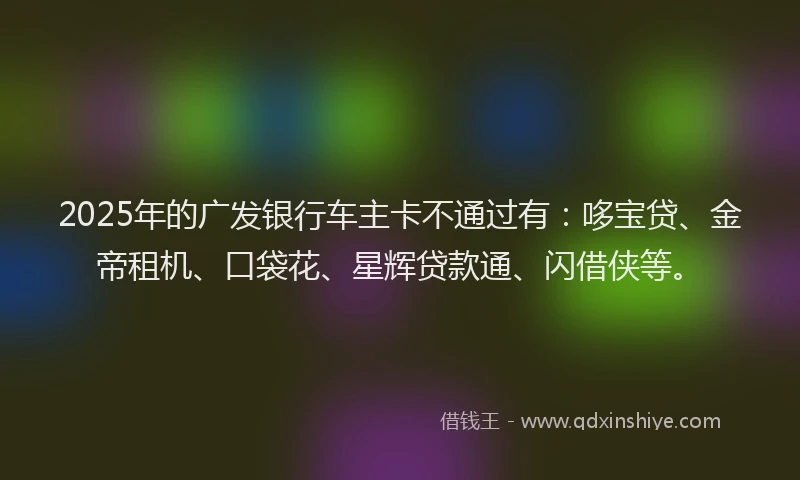 2025年的广发银行车主卡不通过有：哆宝贷、金帝租机、口袋花、星辉贷款通、闪借侠等。