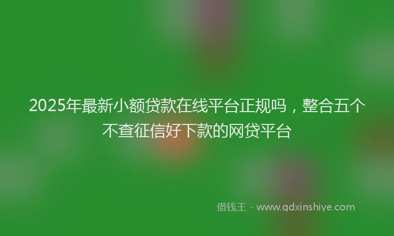 2025年最新小额贷款在线平台正规吗，整合五个不查征信好下款的网贷平台