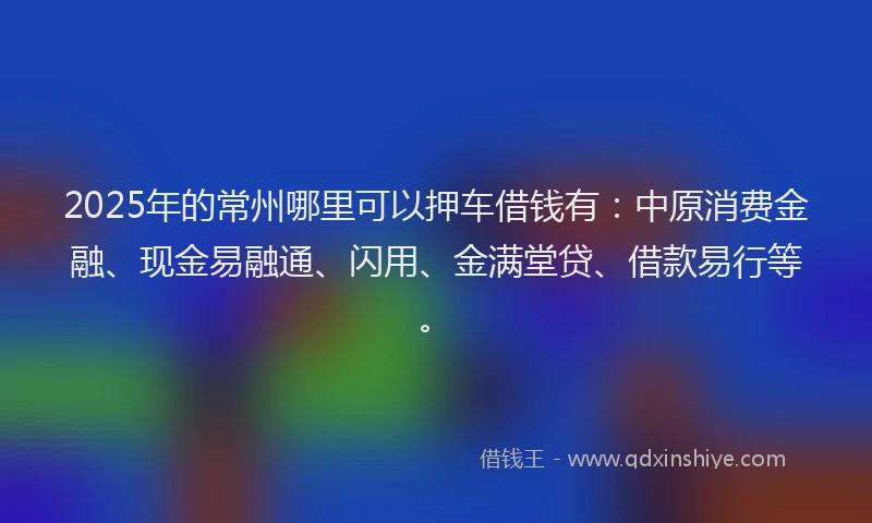 2025年的常州哪里可以押车借钱有：中原消费金融、现金易融通、闪用、金满堂贷、借款易行等。