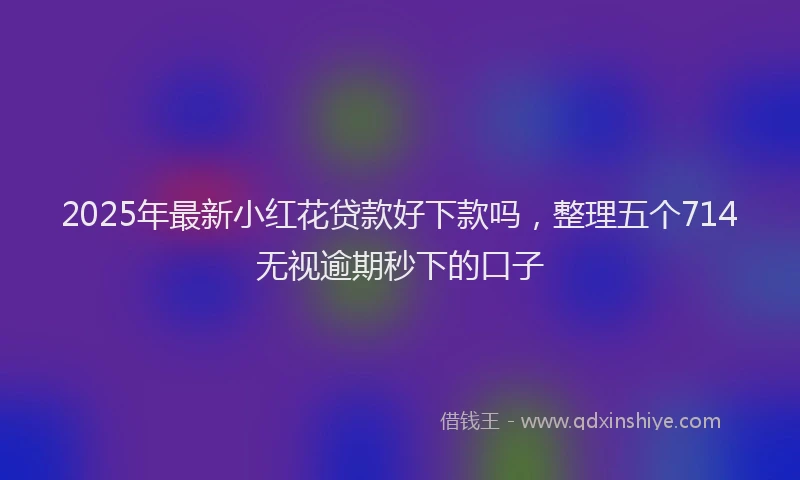 2025年最新小红花贷款好下款吗，整理五个714无视逾期秒下的口子