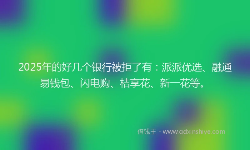 2025年的好几个银行被拒了有：派派优选、融通易钱包、闪电购、桔享花、新一花等。