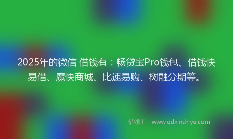 2025年的微信 借钱有：畅贷宝Pro钱包、借钱快易借、魔快商城、比速易购、树融分期等。