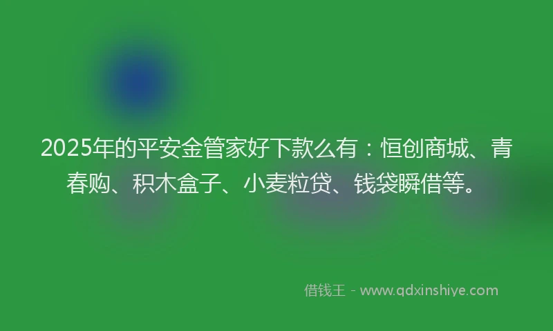 2025年的平安金管家好下款么有：恒创商城、青春购、积木盒子、小麦粒贷、钱袋瞬借等。
