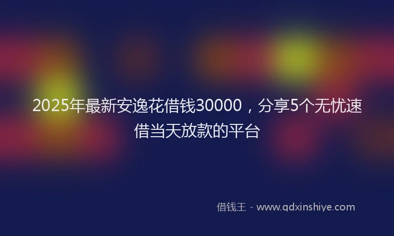 2025年最新安逸花借钱30000，分享5个无忧速借当天放款的平台
