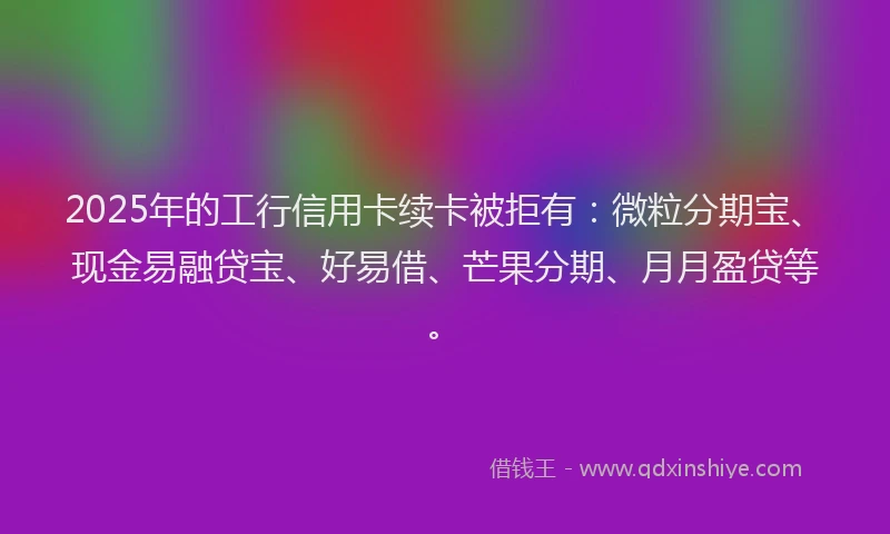 2025年的工行信用卡续卡被拒有：微粒分期宝、现金易融贷宝、好易借、芒果分期、月月盈贷等。