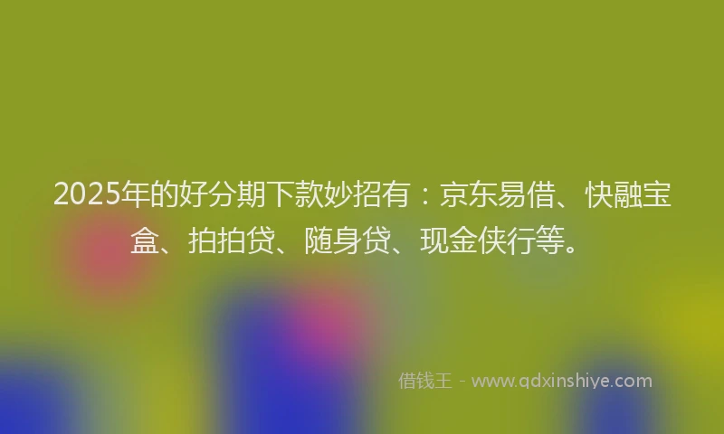2025年的好分期下款妙招有：京东易借、快融宝盒、拍拍贷、随身贷、现金侠行等。