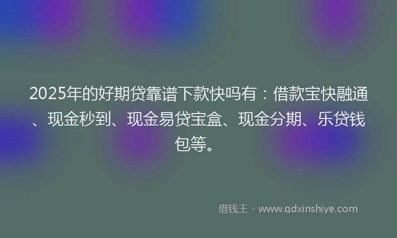 2025年的好期贷靠谱下款快吗有：借款宝快融通、现金秒到、现金易贷宝盒、现金分期、乐贷钱包等。