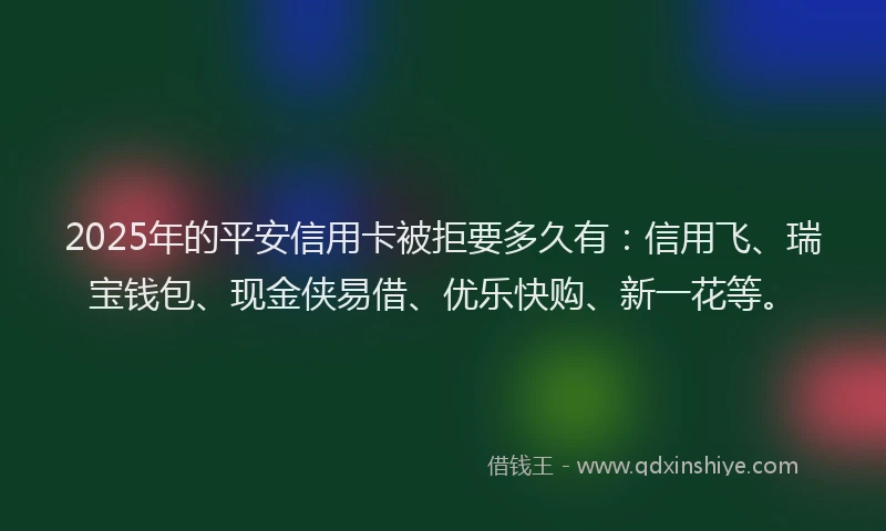 2025年的平安信用卡被拒要多久有：信用飞、瑞宝钱包、现金侠易借、优乐快购、新一花等。