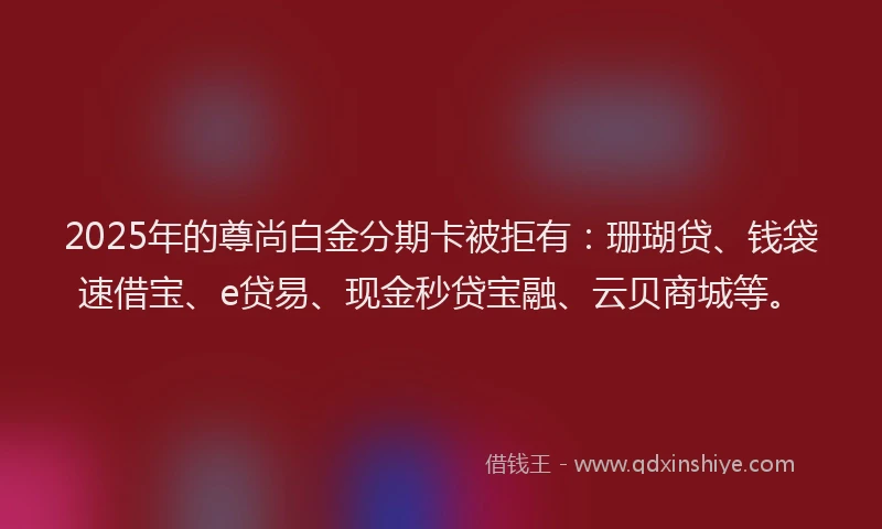 2025年的尊尚白金分期卡被拒有：珊瑚贷、钱袋速借宝、e贷易、现金秒贷宝融、云贝商城等。