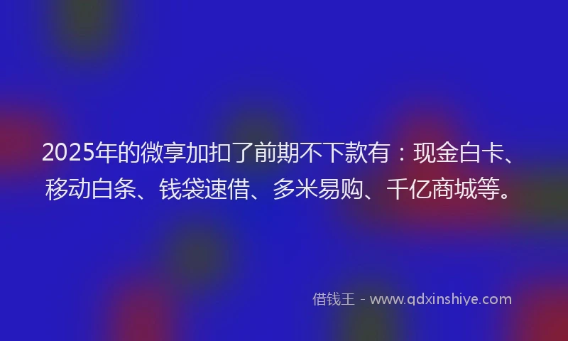 2025年的微享加扣了前期不下款有：现金白卡、移动白条、钱袋速借、多米易购、千亿商城等。