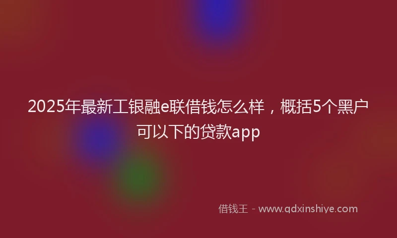 2025年最新工银融e联借钱怎么样，概括5个黑户可以下的贷款app