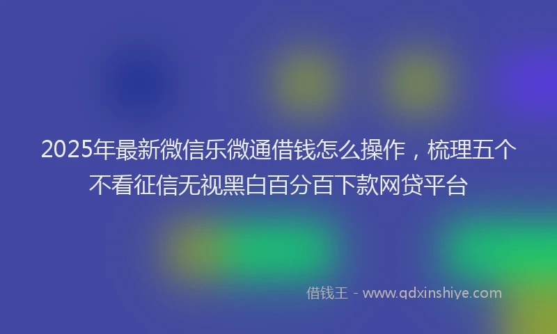 2025年最新微信乐微通借钱怎么操作，梳理五个不看征信无视黑白百分百下款网贷平台