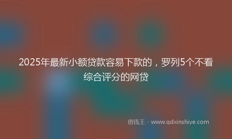 2025年最新小额贷款容易下款的，罗列5个不看综合评分的网贷