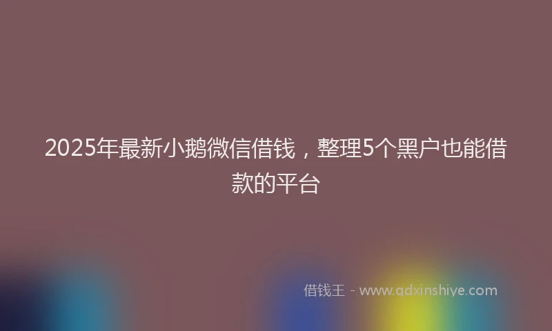 2025年最新小鹅微信借钱，整理5个黑户也能借款的平台