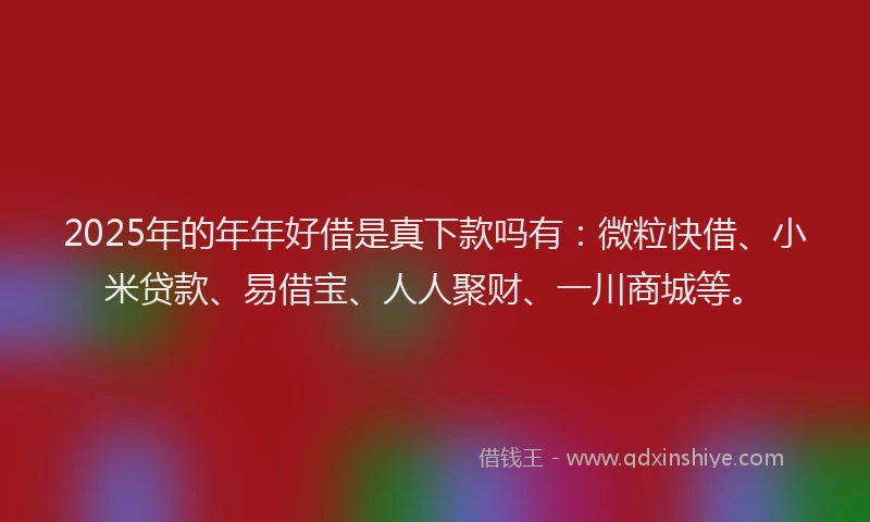2025年的年年好借是真下款吗有：微粒快借、小米贷款、易借宝、人人聚财、一川商城等。
