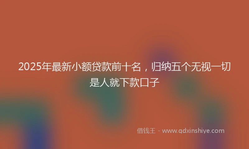 2025年最新小额贷款前十名，归纳五个无视一切是人就下款口子
