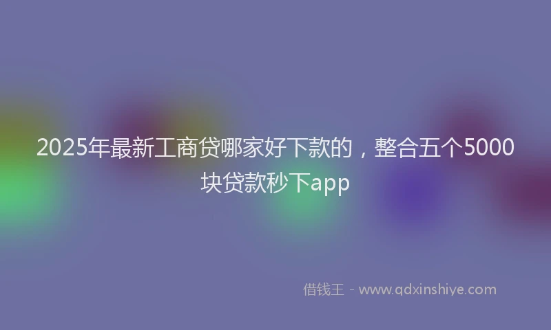 2025年最新工商贷哪家好下款的，整合五个5000块贷款秒下app