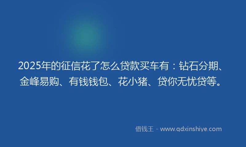 2025年的征信花了怎么贷款买车有：钻石分期、金峰易购、有钱钱包、花小猪、贷你无忧贷等。