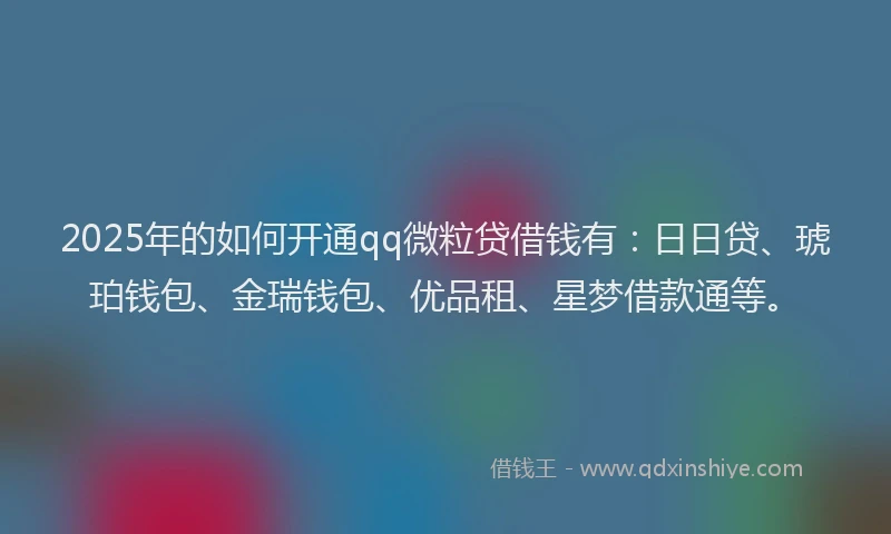 2025年的如何开通qq微粒贷借钱有：日日贷、琥珀钱包、金瑞钱包、优品租、星梦借款通等。