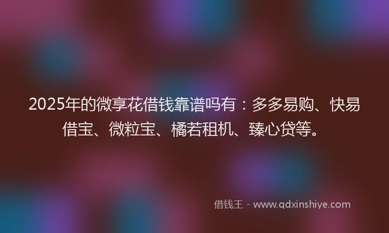 2025年的微享花借钱靠谱吗有：多多易购、快易借宝、微粒宝、橘若租机、臻心贷等。