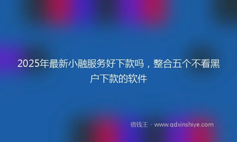 2025年最新小融服务好下款吗，整合五个不看黑户下款的软件