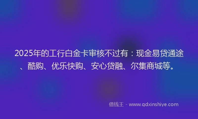 2025年的工行白金卡审核不过有：现金易贷通途、酷购、优乐快购、安心贷融、尔集商城等。