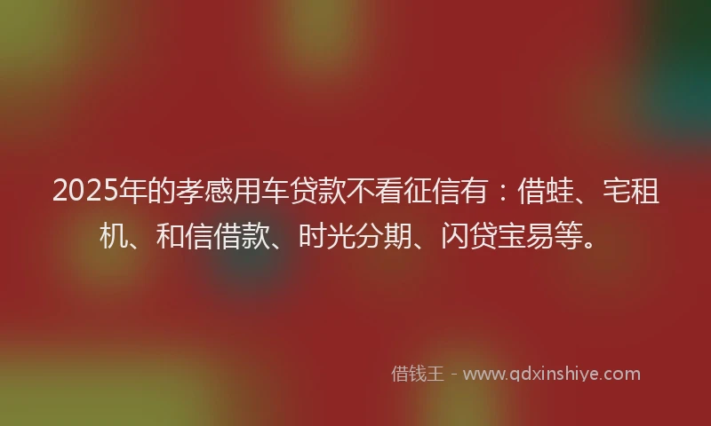 2025年的孝感用车贷款不看征信有：借蛙、宅租机、和信借款、时光分期、闪贷宝易等。