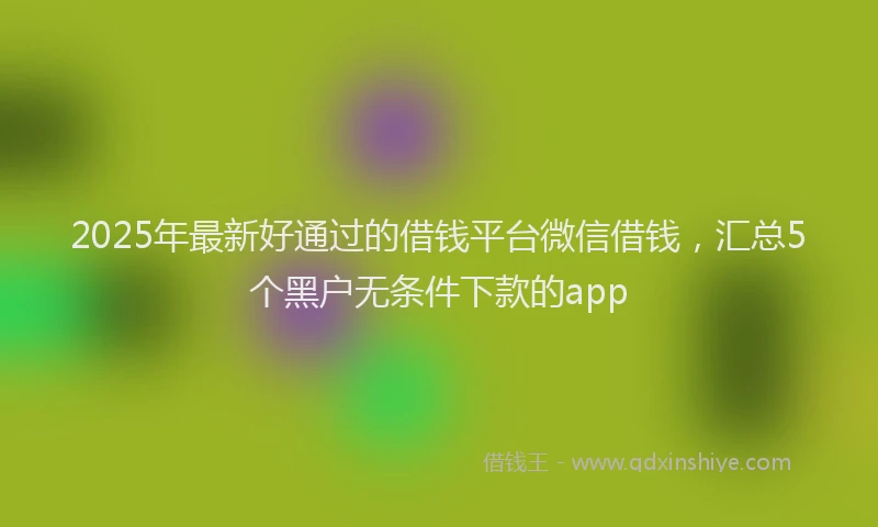 2025年最新好通过的借钱平台微信借钱，汇总5个黑户无条件下款的app
