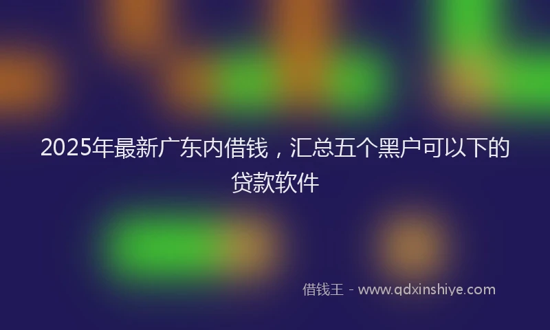 2025年最新广东内借钱，汇总五个黑户可以下的贷款软件