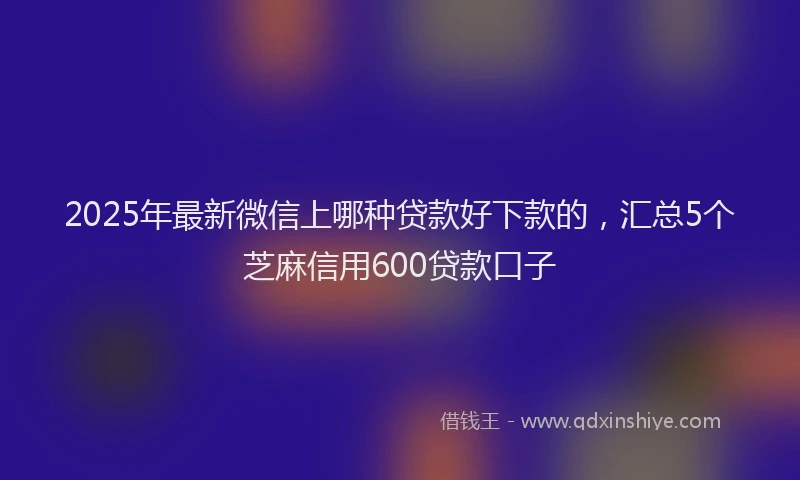 2025年最新微信上哪种贷款好下款的，汇总5个芝麻信用600贷款口子