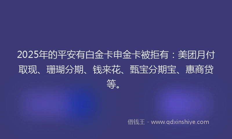 2025年的平安有白金卡申金卡被拒有：美团月付取现、珊瑚分期、钱来花、甄宝分期宝、惠商贷等。