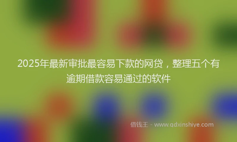 2025年最新审批最容易下款的网贷，整理五个有逾期借款容易通过的软件